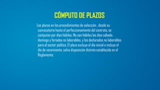 CÓMPUTO DE PLAZOS
Los plazos en los procedimientos de selección , desde su
convocatoria hasta el perfeccionamiento del contrato, se
computan por días hábiles. No son hábiles los días sábado,
domingo y feriados no laborables, y los declarados no laborables
para el sector público. El plazo excluye el día inicial e incluye el
día de vencimiento, salvo disposición distinta establecida en el
Reglamento.
 