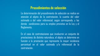 Procedimientos de selección
La determinación del procedimiento de selección se realiza en
atención al objeto de la contratación, la cuantía del valor
estimado o del valor referencial, según corresponda, y las
demás condiciones para su empleo previstos en la Ley y el
Reglamento.
En el caso de contrataciones que involucren un conjunto de
prestaciones de distinta naturaleza, el objeto se determina en
función a la prestación que represente la mayor incidencia
porcentual en el valor estimado y/o referencial de la
contratación.
 