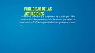 PUBLICIDAD DE LAS
ACTUACIONESLa evaluación, calificación y el otorgamiento de la buena pro deben
constar en actas debidamente motivadas, las mismas que deben ser
publicadas en el SEACE en la oportunidad del otorgamiento de la buena
pro.
 