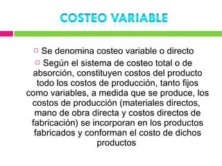   Se denomina costeo variable o directo
   Según el sistema de costeo total o de

 absorción, constituyen costos del producto
   todo los costos de producción, tanto fijos
como variables, a medida que se produce, los
 costos de producción (materiales directos,
  mano de obra directa y costos directos de
 fabricación) se incorporan en los productos
  fabricados y conforman el costo de dichos
                  productos
 