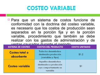    Para que un sistema de costos funcione de
    conformidad con la doctrina del costeo variable,
    es necesario que los costos de producción sean
    separados en la porción fija y en la porción
    variable, procedimiento que también se debe
    realizar con los gastos de administración y de
    ventas causados durante el periodo.
 