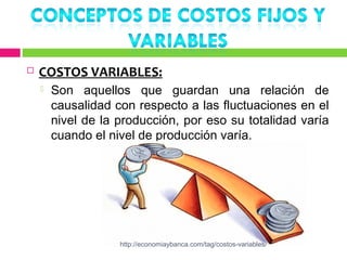    COSTOS VARIABLES:
       Son aquellos que guardan una relación de
        causalidad con respecto a las fluctuaciones en el
        nivel de la producción, por eso su totalidad varía
        cuando el nivel de producción varía.




                    http://economiaybanca.com/tag/costos-variables/
 
