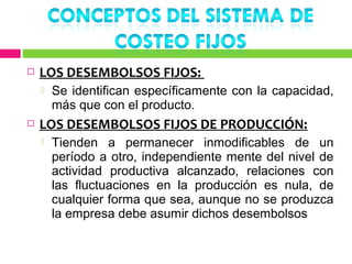    LOS DESEMBOLSOS FIJOS:
       Se identifican específicamente con la capacidad,
        más que con el producto.
   LOS DESEMBOLSOS FIJOS DE PRODUCCIÓN:
       Tienden a permanecer inmodificables de un
        período a otro, independiente mente del nivel de
        actividad productiva alcanzado, relaciones con
        las fluctuaciones en la producción es nula, de
        cualquier forma que sea, aunque no se produzca
        la empresa debe asumir dichos desembolsos
 