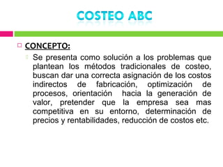    CONCEPTO:
       Se presenta como solución a los problemas que
        plantean los métodos tradicionales de costeo,
        buscan dar una correcta asignación de los costos
        indirectos de fabricación, optimización de
        procesos, orientación hacia la generación de
        valor, pretender que la empresa sea mas
        competitiva en su entorno, determinación de
        precios y rentabilidades, reducción de costos etc.
 