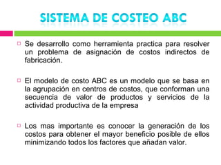    Se desarrollo como herramienta practica para resolver
    un problema de asignación de costos indirectos de
    fabricación.

   El modelo de costo ABC es un modelo que se basa en
    la agrupación en centros de costos, que conforman una
    secuencia de valor de productos y servicios de la
    actividad productiva de la empresa

   Los mas importante es conocer la generación de los
    costos para obtener el mayor beneficio posible de ellos
    minimizando todos los factores que añadan valor.
 