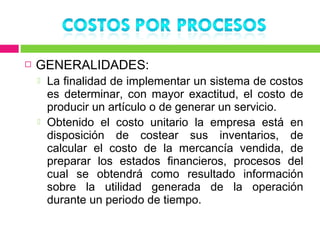    GENERALIDADES:
       La finalidad de implementar un sistema de costos
        es determinar, con mayor exactitud, el costo de
        producir un artículo o de generar un servicio.
       Obtenido el costo unitario la empresa está en
        disposición de costear sus inventarios, de
        calcular el costo de la mercancía vendida, de
        preparar los estados financieros, procesos del
        cual se obtendrá como resultado información
        sobre la utilidad generada de la operación
        durante un periodo de tiempo.
 