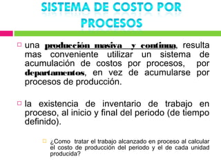    una producción masiva y continua, resulta
    mas conveniente utilizar un sistema de
    acumulación de costos por procesos, por
    departamentos, en vez de acumularse por
    procesos de producción.

   la existencia de inventario de trabajo en
    proceso, al inicio y final del periodo (de tiempo
    definido).

           ¿Como tratar el trabajo alcanzado en proceso al calcular
            el costo de producción del periodo y el de cada unidad
            producida?
 