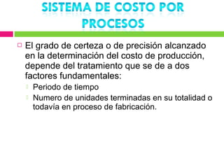    El grado de certeza o de precisión alcanzado
    en la determinación del costo de producción,
    depende del tratamiento que se de a dos
    factores fundamentales:
       Periodo de tiempo
       Numero de unidades terminadas en su totalidad o
        todavía en proceso de fabricación.
 