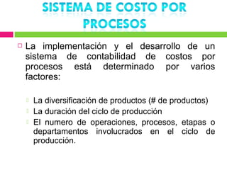    La implementación y el desarrollo de un
    sistema de contabilidad de costos por
    procesos está determinado por varios
    factores:

       La diversificación de productos (# de productos)
       La duración del ciclo de producción
       El numero de operaciones, procesos, etapas o
        departamentos involucrados en el ciclo de
        producción.
 