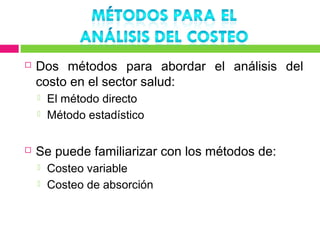    Dos métodos para abordar el análisis del
    costo en el sector salud:
       El método directo
       Método estadístico

   Se puede familiarizar con los métodos de:
       Costeo variable
       Costeo de absorción
 