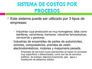    Este sistema puede ser utilizado por 3 tipos de
    empresas:

           Industrias cuya producción es muy homogénea, tales como
            ladrilleras, cementeras, harineras, industrias farmacéuticas,
            cervecerías y gaseosas.
       Industrias de ensambles de partes de automóviles,
        aviones, computadores, prendas de vestir,
        electrodomésticos, motores y maquinaria pesada.
                Empresas de servicios cuyas operaciones se basan en procesos
                 muy específicos o diferenciados, como son las de servicios
                 públicos de energía, telecomunicaciones, gas , agua y
                 recolección de desechos sólidos.
 