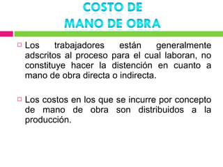    Los     trabajadores   están     generalmente
    adscritos al proceso para el cual laboran, no
    constituye hacer la distención en cuanto a
    mano de obra directa o indirecta.

   Los costos en los que se incurre por concepto
    de mano de obra son distribuidos a la
    producción.
 