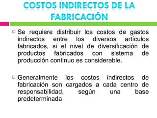    Se requiere distribuir los costos de gastos
    indirectos entre los diversos artículos
    fabricados, si el nivel de diversificación de
    productos fabricados con sistema de
    producción continuo es considerable.

   Generalmente los costos indirectos de
    fabricación son cargados a cada centro de
    responsabilidad,    según    una     base
    predeterminada
 