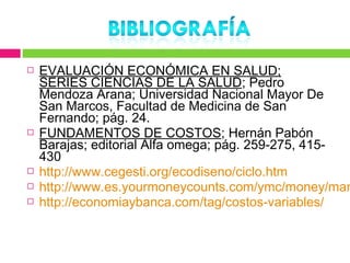    EVALUACIÓN ECONÓMICA EN SALUD;
    SERIES CIENCIAS DE LA SALUD; Pedro
    Mendoza Arana; Universidad Nacional Mayor De
    San Marcos, Facultad de Medicina de San
    Fernando; pág. 24.
   FUNDAMENTOS DE COSTOS; Hernán Pabón
    Barajas; editorial Alfa omega; pág. 259-275, 415-
    430
   http://www.cegesti.org/ecodiseno/ciclo.htm
   http://www.es.yourmoneycounts.com/ymc/money/man
   http://economiaybanca.com/tag/costos-variables/
 