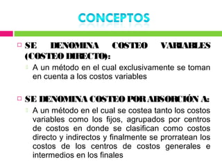    SE DENOMINA COSTEO                      VARIABLES
    (COSTEO DIRECTO):
       A un método en el cual exclusivamente se toman
        en cuenta a los costos variables

   SE DENOMINA COSTEO POR ABSORCIÓN A:
       A un método en el cual se costea tanto los costos
        variables como los fijos, agrupados por centros
        de costos en donde se clasifican como costos
        directo y indirectos y finalmente se prorratean los
        costos de los centros de costos generales e
        intermedios en los finales
 