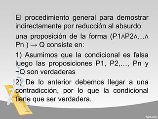 El procedimiento general para demostrar
indirectamente por reducción al absurdo
una proposición de la forma (P1∧P2∧…∧
Pn ) → Q consiste en:
1) Asumimos que la condicional es falsa
luego las proposiciones P1, P2,…, Pn y
~Q son verdaderas
2) De lo anterior debemos llegar a una
contradicción, por lo que la condicional
tiene que ser verdadera.
 