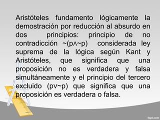 Aristóteles fundamento lógicamente la
demostración por reducción al absurdo en
dos       principios: principio de no
contradicción ~(p∧~p) considerada ley
suprema de la lógica según Kant y
Aristóteles, que significa que una
proposición no es verdadera y falsa
simultáneamente y el principio del tercero
excluido (p∨~p) que significa que una
proposición es verdadera o falsa.
 