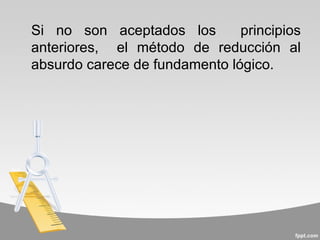 Si no son aceptados los        principios
anteriores, el método de reducción al
absurdo carece de fundamento lógico.
 