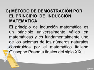 C) MÉTODO DE DEMOSTRACIÓN POR
 EL PRINCIPIO DE INDUCCIÓN
 MATEMÁTICA
 El principio de inducción matemática es
 un principio universalmente válido en
 matemáticas y es fundamentalmente uno
 de los axiomas de los números naturales
 construidos por el matemático italiano
 Giuseppe Peano a finales del siglo XIX.
 