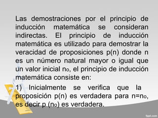 Las demostraciones por el principio de
inducción matemática se consideran
indirectas. El principio de inducción
matemática es utilizado para demostrar la
veracidad de proposiciones p(n) donde n
es un número natural mayor o igual que
un valor inicial no, el principio de inducción
matemática consiste en:
1) Inicialmente se verifica que la
proposición p(n) es verdadera para n=no,
es decir p (no) es verdadera.
 