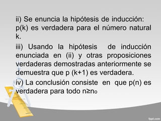 ii) Se enuncia la hipótesis de inducción:
p(k) es verdadera para el número natural
k.
iii) Usando la hipótesis de inducción
enunciada en (ii) y otras proposiciones
verdaderas demostradas anteriormente se
demuestra que p (k+1) es verdadera.
iv) La conclusión consiste en que p(n) es
verdadera para todo n≥no
 
