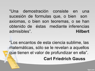 “Una demostración consiste en una
sucesión de formulas que, o bien son
axiomas, o bien son teoremas, o se han
obtenido de éstas mediante inferencias
admisibles”.                    Hilbert

“Los encantos de esta ciencia sublime, las
matemáticas, sólo se le revelan a aquellos
que tienen el valor de profundizar en ella”.
                   Carl Friedrich Gauss
 