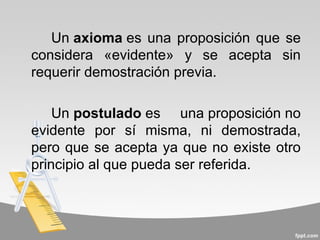 Un axioma es una proposición que se
considera «evidente» y se acepta sin
requerir demostración previa.

    Un postulado es una proposición no
evidente por sí misma, ni demostrada,
pero que se acepta ya que no existe otro
principio al que pueda ser referida.
 