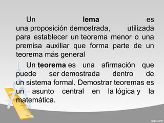 Un               lema                es
una proposición demostrada,      utilizada
para establecer un teorema menor o una
premisa auxiliar que forma parte de un
teorema más general
   Un teorema es una afirmación que
puede    ser demostrada     dentro      de
un sistema formal. Demostrar teoremas es
un asunto central en la lógica y la
matemática.
 