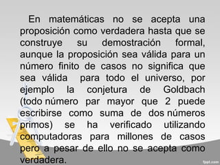 En matemáticas no se acepta una
proposición como verdadera hasta que se
construye su demostración formal,
aunque la proposición sea válida para un
número finito de casos no significa que
sea válida para todo el universo, por
ejemplo la conjetura de Goldbach
(todo número par mayor que 2 puede
escribirse como suma de dos números
primos) se ha verificado utilizando
computadoras para millones de casos
pero a pesar de ello no se acepta como
verdadera.
 