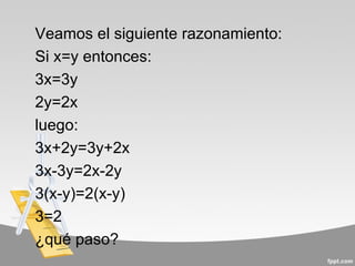 Veamos el siguiente razonamiento:
Si x=y entonces:
3x=3y
2y=2x
luego:
3x+2y=3y+2x
3x-3y=2x-2y
3(x-y)=2(x-y)
3=2
¿qué paso?
 