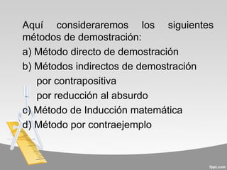 Aquí consideraremos los siguientes
métodos de demostración:
a) Método directo de demostración
b) Métodos indirectos de demostración
   por contrapositiva
   por reducción al absurdo
c) Método de Inducción matemática
d) Método por contraejemplo
 