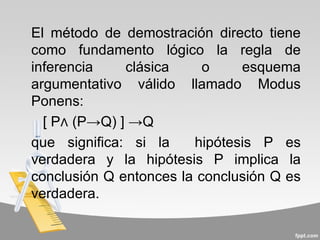 El método de demostración directo tiene
como fundamento lógico la regla de
inferencia    clásica     o    esquema
argumentativo válido llamado Modus
Ponens:
  [ P∧ (P→Q) ] →Q
que significa: si la    hipótesis P es
verdadera y la hipótesis P implica la
conclusión Q entonces la conclusión Q es
verdadera.
 