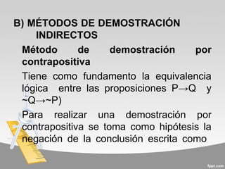 B) MÉTODOS DE DEMOSTRACIÓN
    INDIRECTOS
 Método       de     demostración    por
 contrapositiva
 Tiene como fundamento la equivalencia
 lógica entre las proposiciones P→Q y
 ~Q→~P)
 Para realizar una demostración por
 contrapositiva se toma como hipótesis la
 negación de la conclusión escrita como
 