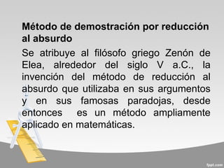 Método de demostración por reducción
al absurdo
Se atribuye al filósofo griego Zenón de
Elea, alrededor del siglo V a.C., la
invención del método de reducción al
absurdo que utilizaba en sus argumentos
y en sus famosas paradojas, desde
entonces es un método ampliamente
aplicado en matemáticas.
 