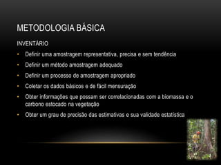 METODOLOGIA BÁSICA 
INVENTÁRIO 
• Definir uma amostragem representativa, precisa e sem tendência 
• Definir um método amostragem adequado 
• Definir um processo de amostragem apropriado 
• Coletar os dados básicos e de fácil mensuração 
• Obter informações que possam ser correlacionadas com a biomassa e o 
carbono estocado na vegetação 
• Obter um grau de precisão das estimativas e sua validade estatística 
 