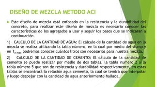 DISEÑO DE MEZCLA METODO ACI
 Este diseño de mezcla está enfocado en la resistencia y la durabilidad del
concreto, para re...