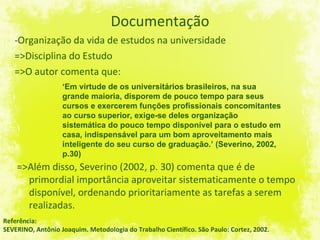 Documentação -Organização da vida de estudos na universidade =>Disciplina do Estudo =>O autor comenta que: Referência: SEVERINO, Antônio Joaquim. Metodologia do Trabalho Científico. São Paulo: Cortez, 2002. ‘ Em virtude de os universitários brasileiros, na sua grande maioria, disporem de pouco tempo para seus cursos e exercerem funções profissionais concomitantes ao curso superior, exige-se deles organização sistemática do pouco tempo disponível para o estudo em casa, indispensável para um bom aproveitamento mais inteligente do seu curso de graduação.’ (Severino, 2002, p.30) =>Além disso, Severino (2002, p. 30) comenta que é de primordial importância aproveitar sistematicamente o tempo disponível, ordenando prioritariamente as tarefas a serem realizadas. 