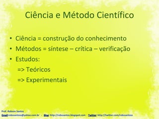 Ciência e Método Científico Ciência = construção do conhecimento Métodos = síntese – crítica – verificação  Estudos: => Teóricos => Experimentais Prof. Robson Santos Email :robssantoss@yahoo.com.br  -  Blog : http://robssantos.blogspot.com  -  Twitter : http://twitter.com/robssantoss 