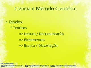 Ciência e Método Científico Estudos: * Teóricos => Leitura / Documentação => Fichamentos => Escrita / Dissertação Prof. Robson Santos Email :robssantoss@yahoo.com.br  -  Blog : http://robssantos.blogspot.com  -  Twitter : http://twitter.com/robssantoss 