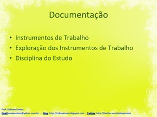 Documentação Instrumentos de Trabalho Exploração dos Instrumentos de Trabalho Disciplina do Estudo Prof. Robson Santos Email :robssantoss@yahoo.com.br  -  Blog : http://robssantos.blogspot.com  -  Twitter : http://twitter.com/robssantoss 