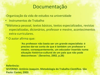Documentação -Organização da vida de estudos na universidade Instrumentos de Trabalho *Biblioteca pessoal, textos básicos, textos especializados, revistas especializadas, dicionários, professor e mestre, acontecimentos extra-curriculares. * O autor afirma que: Referência: SEVERINO, Antônio Joaquim. Metodologia do Trabalho Científico. São Paulo: Cortez, 2002. ‘ Ao professor não basta ser um grande especialista: é preciso dar-se conta de que é também um professor e mestre, consequentemente, um educador inserido numa situação histórico-cultural de um país que não pode desconhecer.’ (Severino, 2002, p.26) 