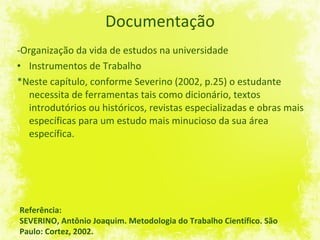 Documentação -Organização da vida de estudos na universidade Instrumentos de Trabalho *Neste capítulo, conforme Severino (2002, p.25) o estudante necessita de ferramentas tais como dicionário, textos introdutórios ou históricos, revistas especializadas e obras mais específicas para um estudo mais minucioso da sua área específica. Referência: SEVERINO, Antônio Joaquim. Metodologia do Trabalho Científico. São Paulo: Cortez, 2002. 