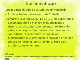 Documentação -Organização da vida de estudos na universidade Exploração dos Instrumentos de Trabalho Conforme Severino (2002, pp 28-30), ele expõe que a documentação é a maneira mais adequada e sistemática de tomar apontamentos, registrando palavras ou expressões que traduzam conteúdos conceituais, concentrando-se nas ideias fundamentais que servirão para auxiliar e orientar a criação de resumos, constituindo-se base para estudos complementares.  Referência: SEVERINO, Antônio Joaquim. Metodologia do Trabalho Científico. São Paulo: Cortez, 2002. 