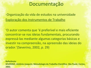 Documentação -Organização da vida de estudos na universidade Exploração dos Instrumentos de Trabalho ‘ O autor comenta que ‘é preferível e mais eficiente concentrar-se nas ideias fundamentais, procurando expressá-las mediante algumas categorias básicas e investir na compreensão, na apreensão das ideias do orador.’(Severino, 2002, p. 29)  Referência: SEVERINO, Antônio Joaquim. Metodologia do Trabalho Científico. São Paulo: Cortez, 2002. 