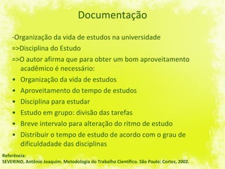 Documentação -Organização da vida de estudos na universidade =>Disciplina do Estudo =>O autor afirma que para obter um bom aproveitamento acadêmico é necessário:  Organização da vida de estudos Aproveitamento do tempo de estudos Disciplina para estudar Estudo em grupo: divisão das tarefas Breve intervalo para alteração do ritmo de estudo Distribuir o tempo de estudo de acordo com o grau de dificuldadade das disciplinas Referência: SEVERINO, Antônio Joaquim. Metodologia do Trabalho Científico. São Paulo: Cortez, 2002. 