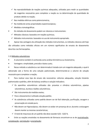 2
Na reprodutibilidade de reações químicas adequadas, utilizadas para medir as quantidades
de reagentes necessários para completar a reação ou na determinação da quantidade de
produto obtido na reação;
Nas medidas elétricas como potenciometria;
Na medida de certas propriedades espectroscópicas;
Medidas cromatográficas.
• Os métodos de doseamento podem ser clássicos e instrumentais:
Métodos clássicos: baseados em reações químicas;
Métodos instrumentais: baseados no uso de instrumento apropriado.
• Apesar das vantagens da utilização dos métodos instrumentais, os métodos clássicos até hoje
são utilizados como métodos oficiais em um número significativo de ensaios de doseamento
descritos nas farmacopéias.
1.1) Métodos volumétricos
• A volumetria também é conhecida como análise titrimétrica ou titulometria;
• Vantagens: simplicidade, precisão e baixo custo;
• Nesse método a substância a ser determinada é tratada com um reagente adequado, o qual é
adicionado sob a forma de uma solução padronizada, determinando-se o volume de solução
necessária para completar a reação;
• Para realizar esse tipo de ensaio são necessários: vidrarias adequadas, solução titulante
padronizada e padrões, além de balança analítica e solução indicadora.
Os aparelhos volumétricos utilizados são: provetas e cilindros volumétricos, pipetas
volumétricas, buretas e balões volumétricos;
São instrumentos de medidas exatas;
Para o doseamento é utilizada solução padrão;
As substâncias utilizadas como padrão devem ser de fácil obtenção, purificação, secagem e
preservação em estado puro;
Não devem ser higroscópicas, não devem se oxidar em presença de ar; durante a estocagem
devem manter as mesmas características;
O total de impurezas de um padrão não deve exceder 0,01 - 0,02 %.
• Entre as reações envolvidas no doseamento de fármacos encontram-se as de neutralização,
complexação, oxirredução e precipitação;
 