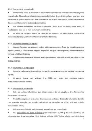 3
1.1.1) Volumetria de neutralização
• Compreende todos os métodos de doseamento volumétricos baseados em uma reação de
neutralização. É baseado na utilização de uma solução titulada de um ácido qualquer para fazer uma
determinação quantitativa de uma base (acidimetria) ou, usando uma solução titulada de uma base,
dosear quantitativamente os ácidos (alcalimetria);
• Um número considerável de fármacos possuem caráter ácido ou básico, dessa forma, as
reações ácido-base são as mais comuns em titulometria;
• O ponto de viragem ocorre na condição de equilíbrio ou neutralidade, utilizando-se
indicadores de reação, como fenolftaleína e vermelho de metila;
1.1.2) Volumetria em meio não-aquoso
• Quando fármacos que possuem caráter básico extremamente fraco são titulados em meio
aquoso (neutro), a característica aceptora de prótons da água é muito grande, competindo com o
fármaco pelo titulante ácido;
• Nesse caso recomenda-se proceder a titulação em meio com ácido acético, titulando-se com
ácido perclórico.
1.1.3) Volumetria de complexação
• Baseia-se na formação de complexos em reações que envolvem um íon metálico e um agente
ligante;
• O agente ligante mais utilizado é o EDTA, pois vários íons metálicos reagem
estequiometricamente com ele;
1.1.4) Volumetria de oxirredução
• Entre as análises volumétricas que utilizam reações de oxirredução na área farmacêutica
destaca-se a iodometria;
• Nessa técnica procede-se a adição de um excesso conhecido de solução volumétrica de iodo,
com posterior titulação com solução padronizada de tiossulfato de sódio, utilizando solução
indicadora de amido;
• O doseamento do ácido ascórbico pode ser realizado por esse método.
• Ex.: Doseamento do ácido ascórbico: pesar exatamente 0,2000 g de ácido ascórbico, em
mistura de água descarbonatada e 25 mL de ácido sulfúrico 10 %. Titule a solução com iodo 0,1 mol
 