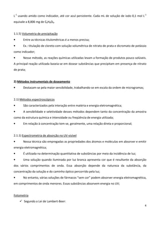 4
L-1
usando amido como indicador, até cor azul persistente. Cada mL de solução de iodo 0,1 mol L-1
equivale a 8,806 mg de C6H8O6.
1.1.5) Volumetria de precipitação
• Entre as técnicas titulométricas é a menos precisa;
• Ex.: titulação de cloreto com solução volumétrica de nitrato de prata e dicromato de potássio
como indicador;
• Nesse método, as reações químicas utilizadas levam a formação de produtos pouco solúveis.
A principal reação utilizada baseia-se em dosear substâncias que precipitam em presença de nitrato
de prata;
2) Métodos instrumentais de doseamento
• Destacam-se pela maior sensibilidade, trabalhando-se em escala da ordem de microgramas;
2.1) Métodos espectroscópicos
• São caracterizados pela interação entre matéria e energia eletromagnética;
• A sensibilidade e seletividade desses métodos dependem tanto da concentração da amostra
como da estrutura química e intensidade ou freqüência de energia utilizada;
• Em relação à concentração tem-se, geralmente, uma relação direta e proporcional;
2.1.1) Espectrometria de absorção no UV-visível
• Nessa técnica são empregadas as propriedades dos átomos e moléculas em absorver e emitir
energia eletromagnética;
• É utilizada na determinação quantitativa de substâncias por meio da incidência de luz;
• Uma solução quando iluminada por luz branca apresenta cor que é resultante da absorção
dos vários comprimentos de onda. Essa absorção depende da natureza da substância, da
concentração da solução e do caminho óptico percorrido pela luz;
• No entanto, várias soluções de fármacos “sem cor” podem absorver energia eletromagnética,
em comprimentos de onda menores. Essas substâncias absorvem energia no UV;
Fotometria
Segundo a Lei de Lambert-Beer:
 