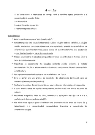 5
cbaA ..=
A lei correlaciona a intensidade de energia com o caminho óptico percorrido e a
concentração da solução. Onde:
A = absorbância;
b = caminho óptico percorrido;
c = concentração da solução.
Curva analítica
Anteriormente denominada “reta de calibração”;
Para obtenção de uma curva analítica faz-se o uso de soluções padrões e brancos. A solução
padrão apresenta a concentração exata de uma substância, servindo como referência na
determinação espectrofotométrica; usa-se branco em espectrofotometria para estabelecer
o zero de absorbância ou 100 % de transmitância;
Prepara-se uma série de soluções com padrão em várias concentrações de forma a cobrir a
faixa de trabalho desejada;
Procede-se ao doseamento das soluções contendo padrão conforme o método
recomendado. São feitas leituras usando o branco no comprimento de onda recomendado
pela literatura;
Nos equipamentos utilizados pode-se optar pela leitura em T ou A;
Deve-se plotar em um gráfico os resultados de absorbância (ordenada) com as
concentrações dos padrões (abscissa);
Verificar a linearidade dos pontos, sendo que a curva deve ser interpolado entre os pontos;
A curva analítica deve ter ângulo o mais próximo possível de 45° em relação ao ponto de
origem;
Procede-se à regressão linear da curva, obtendo-se a equação da reta (y = ax + b) e o
coeficiente de determinação da reta (R2
);
Por meio dessa equação pode-se verificar uma proporcionalidade entre os valores de y
(absorbância) e x (concentração), conseguindo-se determinar a concentração de
determinada solução.
 
