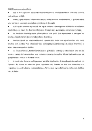 6
2.2) Métodos cromatográficos
• São os mais aplicados pelas indústrias farmacêuticas no doseamento de fármacos, sendo o
mais utilizado o HPLC;
• O HPLC apresenta boa sensibilidade e baixa vulnerabilidade a interferentes, já que se trata de
uma técnica de separação acoplada a um sistema de detecção;
• Basta que o produto seja solúvel em algum solvente cromatográfico ou mistura de solventes
e detectável por algum dos diversos sistemas de detecção para que se possa aplicar esse método;
• Os métodos cromatográficos geram gráficos com picos que representam a passagem do
analito pelo detector em determinado instante da análise;
• Esse pico pode ser relacionado com a concentração desde que seja construída uma curva
analítica com padrões. Para estabelecer essa correlação pico/concentração é preciso determinar a
altura ou a área dos picos obtidos;
• As curvas analíticas, também chamadas de gráficos de calibração, estabelecem uma relação
entre a resposta do instrumento e uma certa concentração de analito. A linearidade determina até
que ponto essa relação se mantém linear;
• A construção da curva analítica requer a análise de alíquotas de solução padrão, realizada em
replicata. As alturas ou áreas dos picos registrados são plotadas no eixo das ordenadas e as
respectivas concentrações no eixo das abscissas. Por meio de regressão linear a melhor reta é obtida
para os dados.
 